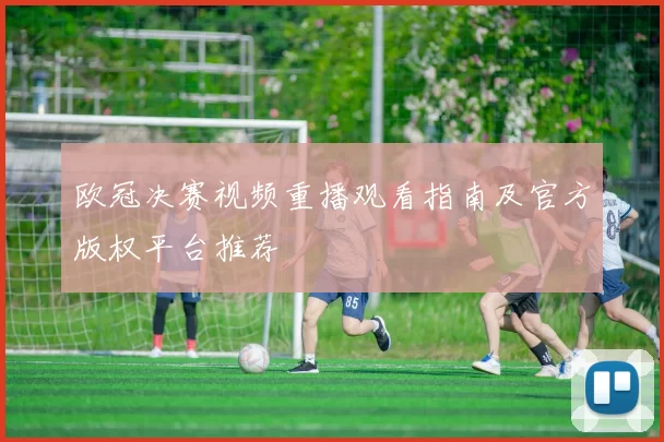 欧冠决赛视频重播观看指南及官方版权平台推荐