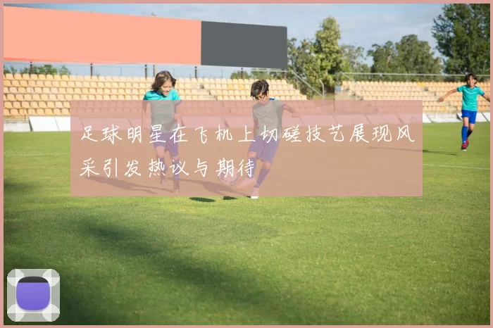 足球明星在飞机上切磋技艺展现风采引发热议与期待