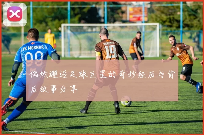 偶然邂逅足球巨星的奇妙经历与背后故事分享