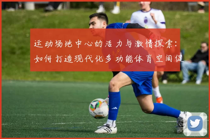 运动场地中心的活力与激情探索：如何打造现代化多功能体育空间促进全民健身