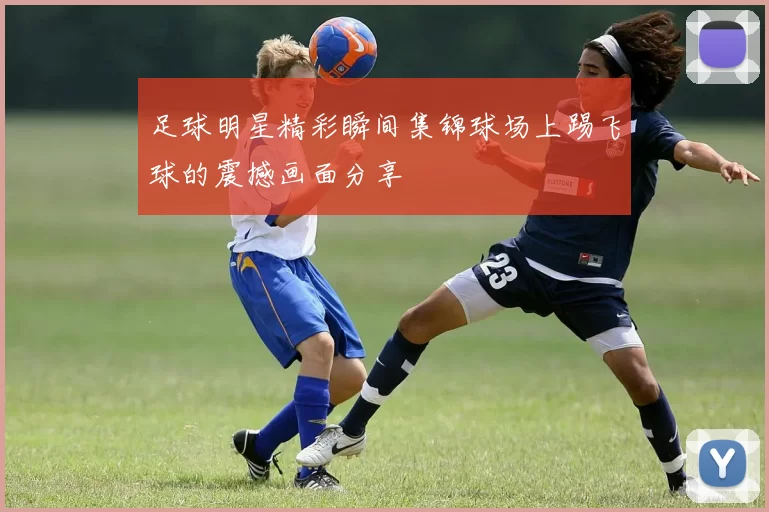 足球明星精彩瞬间集锦球场上踢飞球的震撼画面分享
