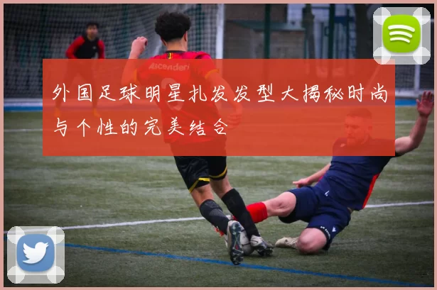 外国足球明星扎发发型大揭秘时尚与个性的完美结合