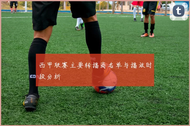 西甲联赛主要转播商名单与播放时段分析