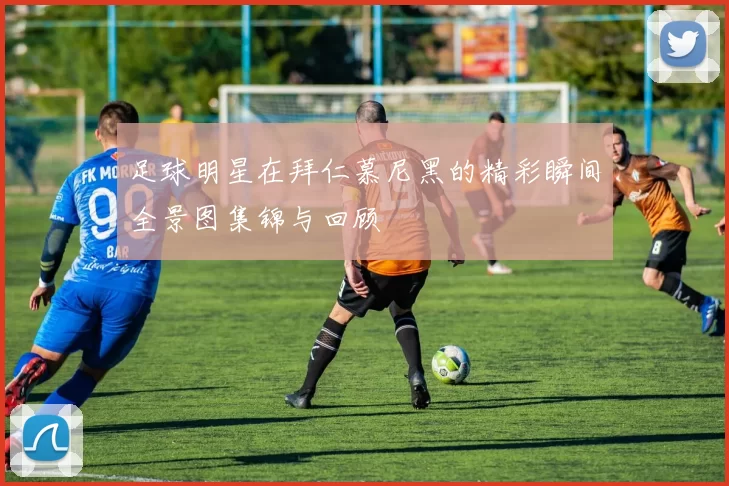 足球明星在拜仁慕尼黑的精彩瞬间全景图集锦与回顾