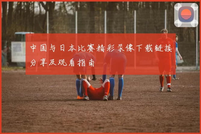 中国与日本比赛精彩录像下载链接分享及观看指南