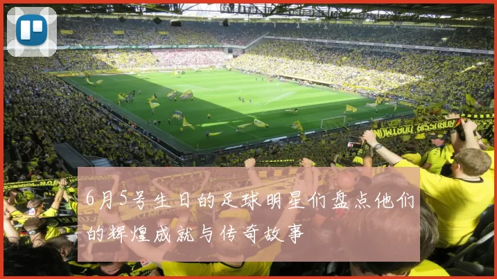 6月5号生日的足球明星们盘点他们的辉煌成就与传奇故事
