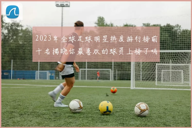 2023年全球足球明星热度排行榜前十名揭晓你最喜欢的球员上榜了吗