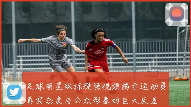 足球明星双标现场视频揭示运动员真实态度与公众形象的巨大反差
