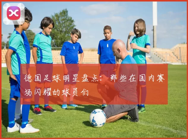 德国足球明星盘点：那些在国内赛场闪耀的球员们